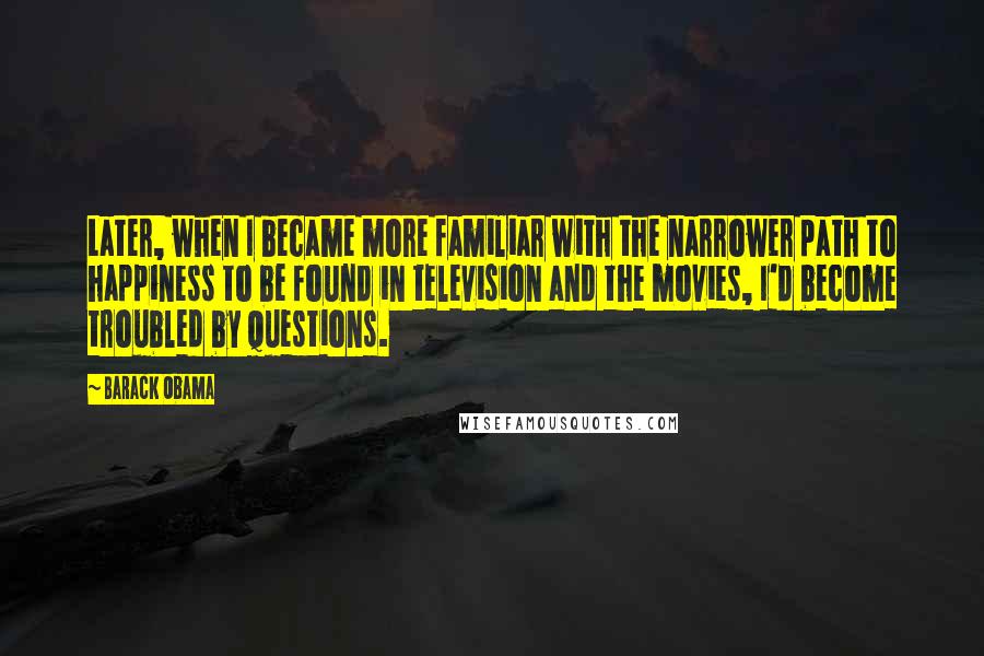 Barack Obama Quotes: Later, when I became more familiar with the narrower path to happiness to be found in television and the movies, I'd become troubled by questions.