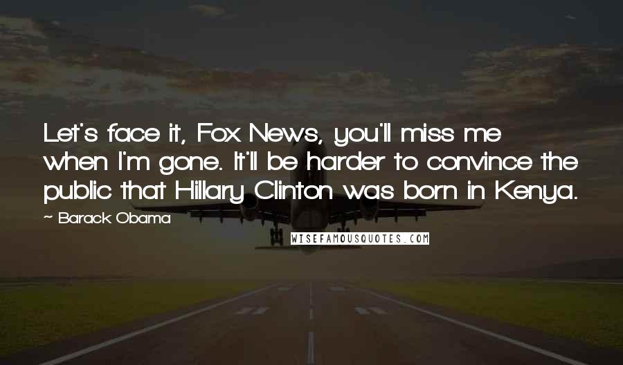 Barack Obama Quotes: Let's face it, Fox News, you'll miss me when I'm gone. It'll be harder to convince the public that Hillary Clinton was born in Kenya.