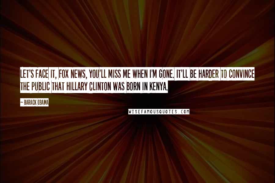 Barack Obama Quotes: Let's face it, Fox News, you'll miss me when I'm gone. It'll be harder to convince the public that Hillary Clinton was born in Kenya.