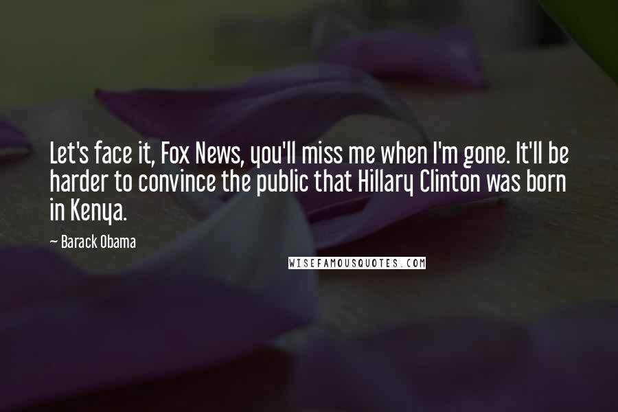 Barack Obama Quotes: Let's face it, Fox News, you'll miss me when I'm gone. It'll be harder to convince the public that Hillary Clinton was born in Kenya.