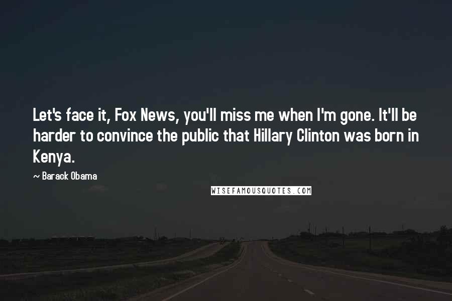 Barack Obama Quotes: Let's face it, Fox News, you'll miss me when I'm gone. It'll be harder to convince the public that Hillary Clinton was born in Kenya.