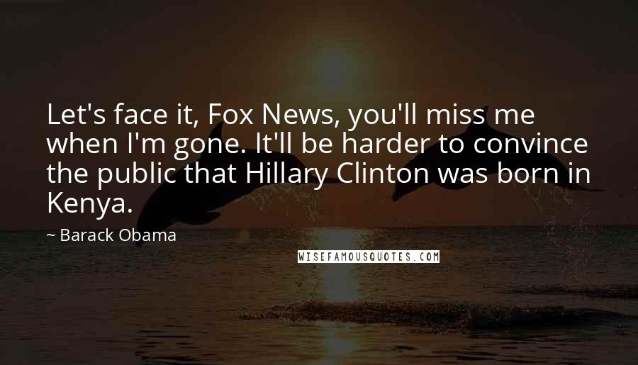 Barack Obama Quotes: Let's face it, Fox News, you'll miss me when I'm gone. It'll be harder to convince the public that Hillary Clinton was born in Kenya.