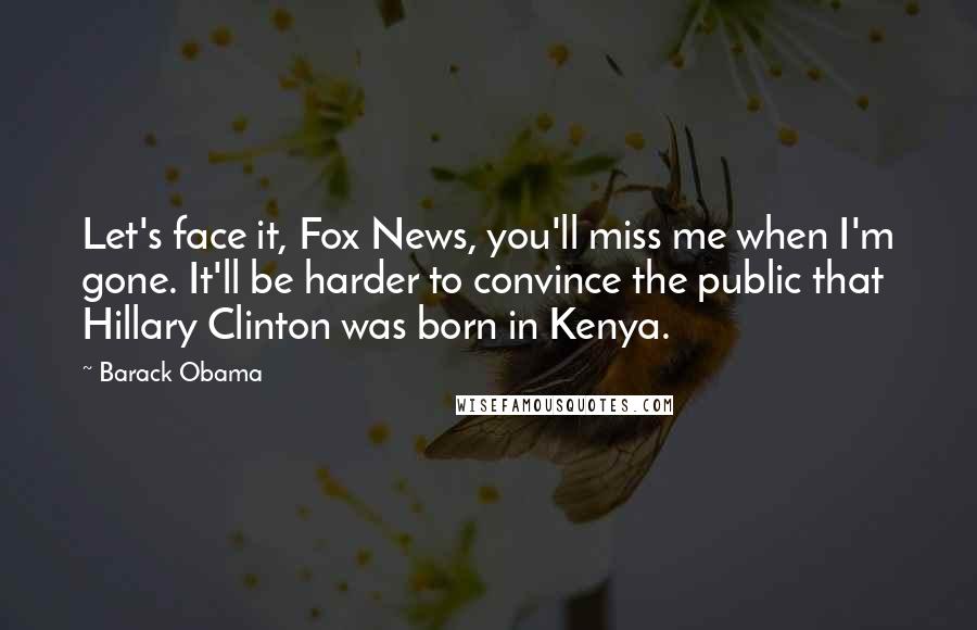 Barack Obama Quotes: Let's face it, Fox News, you'll miss me when I'm gone. It'll be harder to convince the public that Hillary Clinton was born in Kenya.