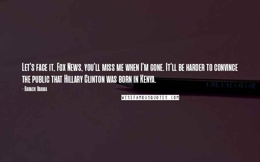 Barack Obama Quotes: Let's face it, Fox News, you'll miss me when I'm gone. It'll be harder to convince the public that Hillary Clinton was born in Kenya.