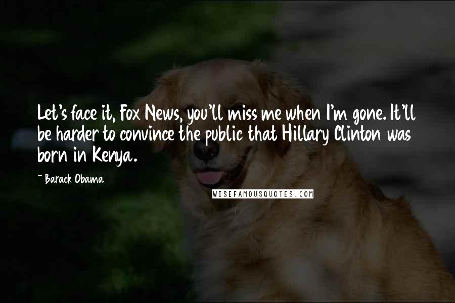 Barack Obama Quotes: Let's face it, Fox News, you'll miss me when I'm gone. It'll be harder to convince the public that Hillary Clinton was born in Kenya.