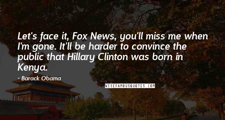 Barack Obama Quotes: Let's face it, Fox News, you'll miss me when I'm gone. It'll be harder to convince the public that Hillary Clinton was born in Kenya.