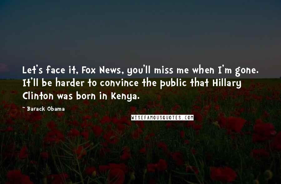 Barack Obama Quotes: Let's face it, Fox News, you'll miss me when I'm gone. It'll be harder to convince the public that Hillary Clinton was born in Kenya.
