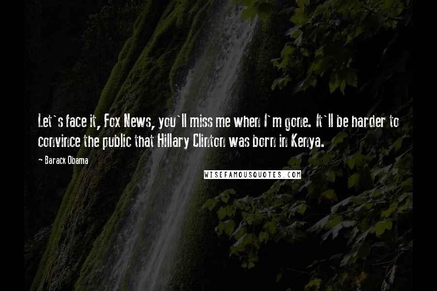 Barack Obama Quotes: Let's face it, Fox News, you'll miss me when I'm gone. It'll be harder to convince the public that Hillary Clinton was born in Kenya.