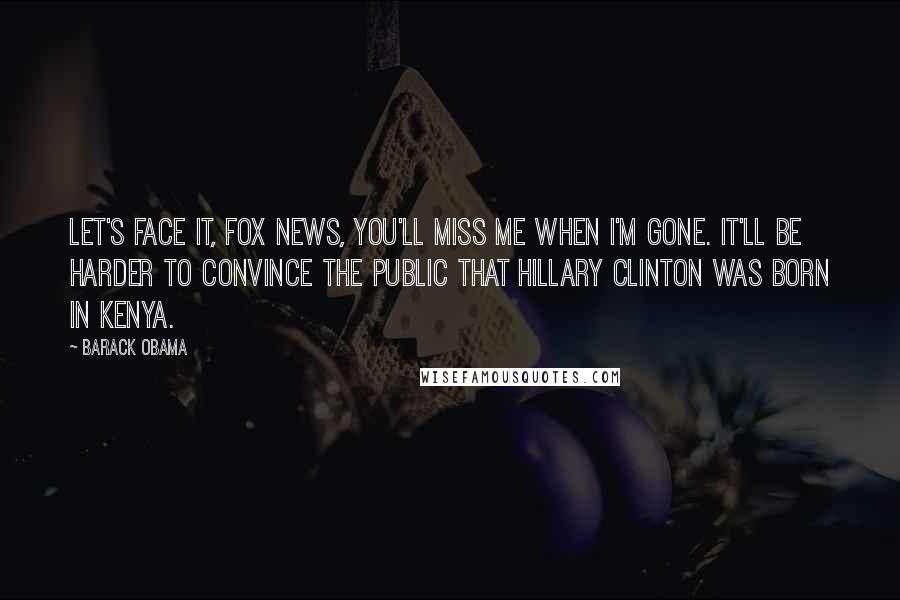 Barack Obama Quotes: Let's face it, Fox News, you'll miss me when I'm gone. It'll be harder to convince the public that Hillary Clinton was born in Kenya.