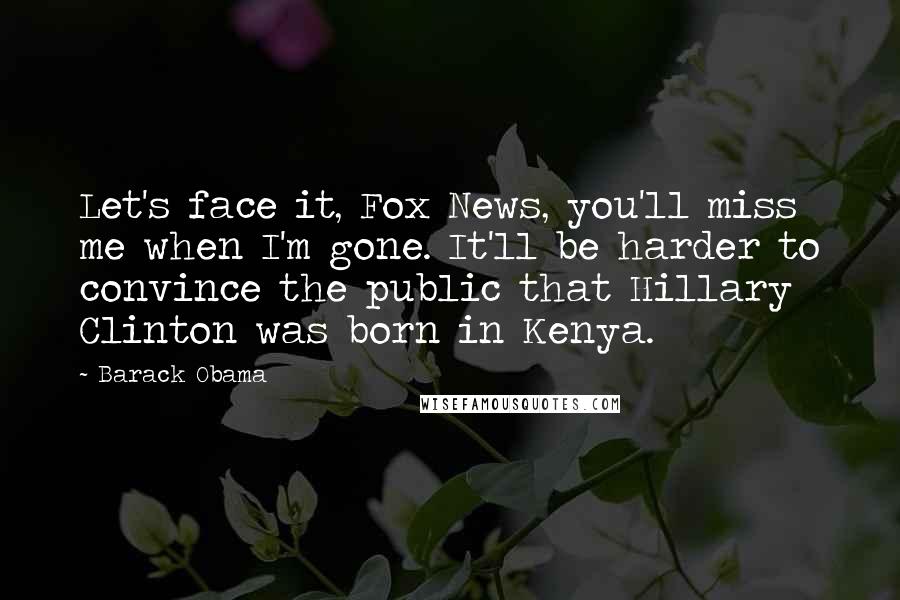 Barack Obama Quotes: Let's face it, Fox News, you'll miss me when I'm gone. It'll be harder to convince the public that Hillary Clinton was born in Kenya.