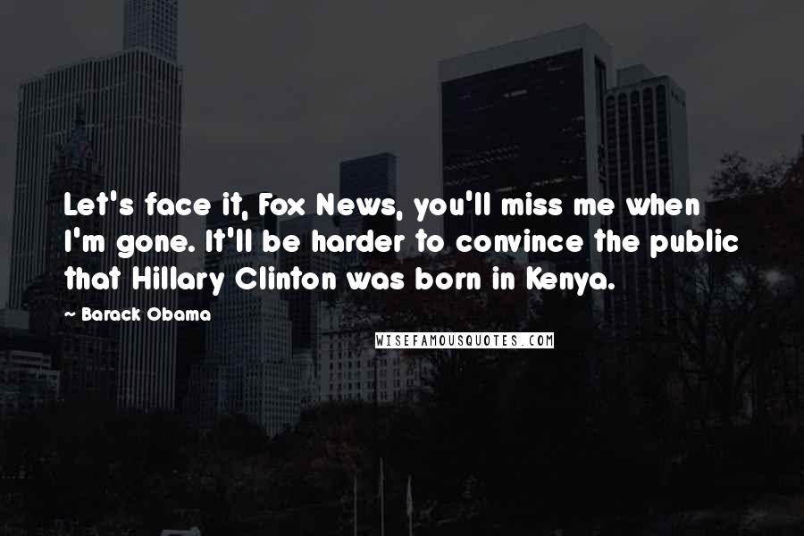 Barack Obama Quotes: Let's face it, Fox News, you'll miss me when I'm gone. It'll be harder to convince the public that Hillary Clinton was born in Kenya.