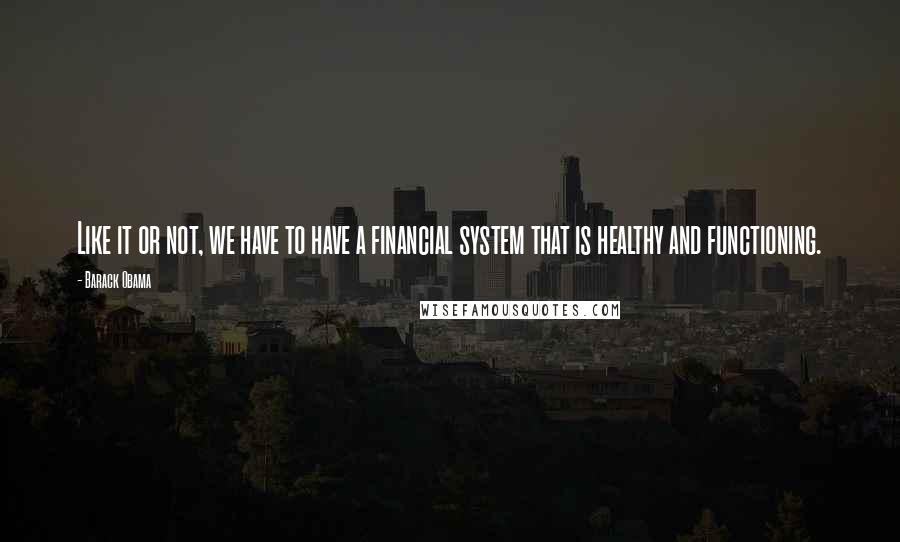Barack Obama Quotes: Like it or not, we have to have a financial system that is healthy and functioning.