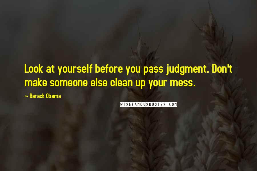 Barack Obama Quotes: Look at yourself before you pass judgment. Don't make someone else clean up your mess.