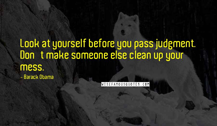 Barack Obama Quotes: Look at yourself before you pass judgment. Don't make someone else clean up your mess.