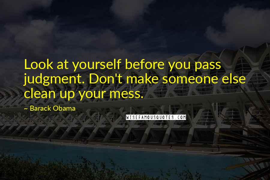 Barack Obama Quotes: Look at yourself before you pass judgment. Don't make someone else clean up your mess.