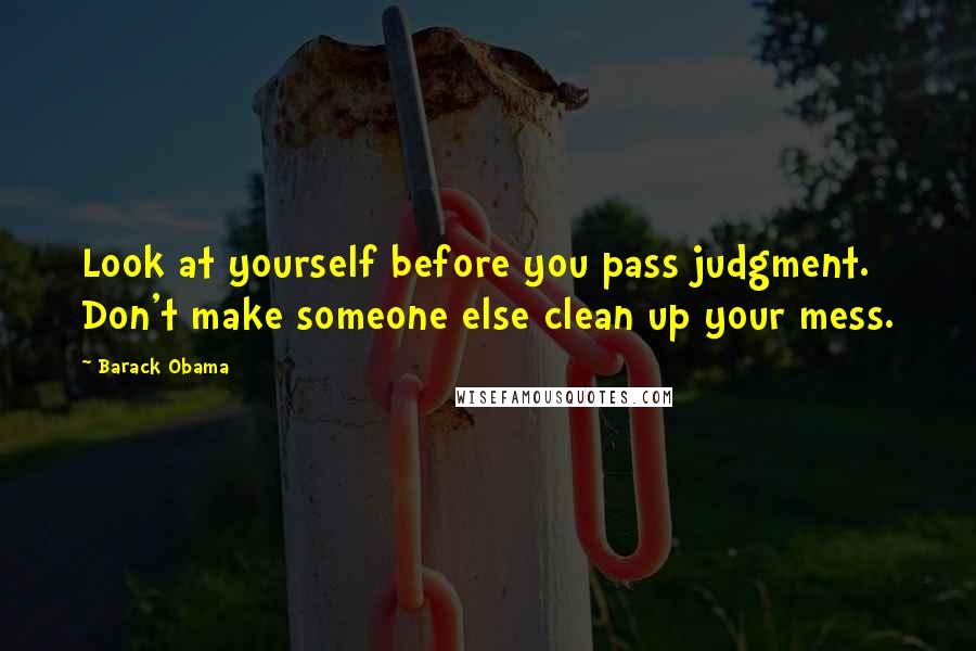 Barack Obama Quotes: Look at yourself before you pass judgment. Don't make someone else clean up your mess.