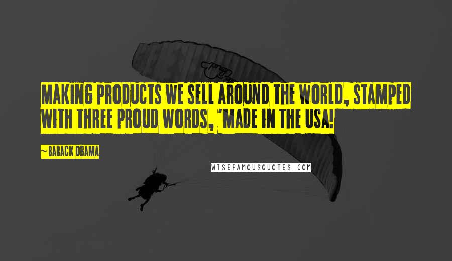 Barack Obama Quotes: Making products we sell around the world, stamped with three proud words, 'Made in the USA!