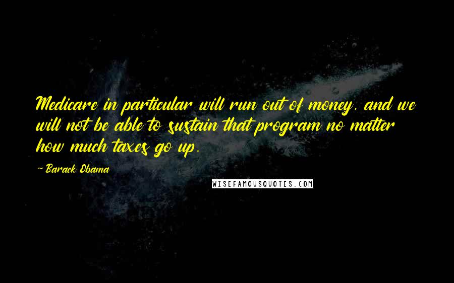 Barack Obama Quotes: Medicare in particular will run out of money, and we will not be able to sustain that program no matter how much taxes go up.