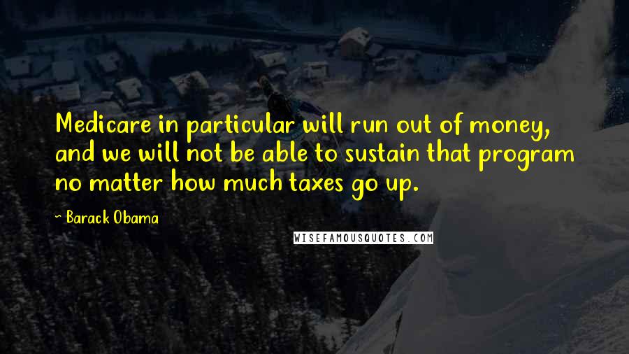 Barack Obama Quotes: Medicare in particular will run out of money, and we will not be able to sustain that program no matter how much taxes go up.