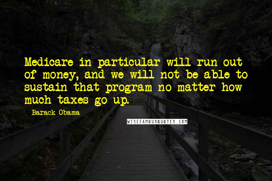 Barack Obama Quotes: Medicare in particular will run out of money, and we will not be able to sustain that program no matter how much taxes go up.