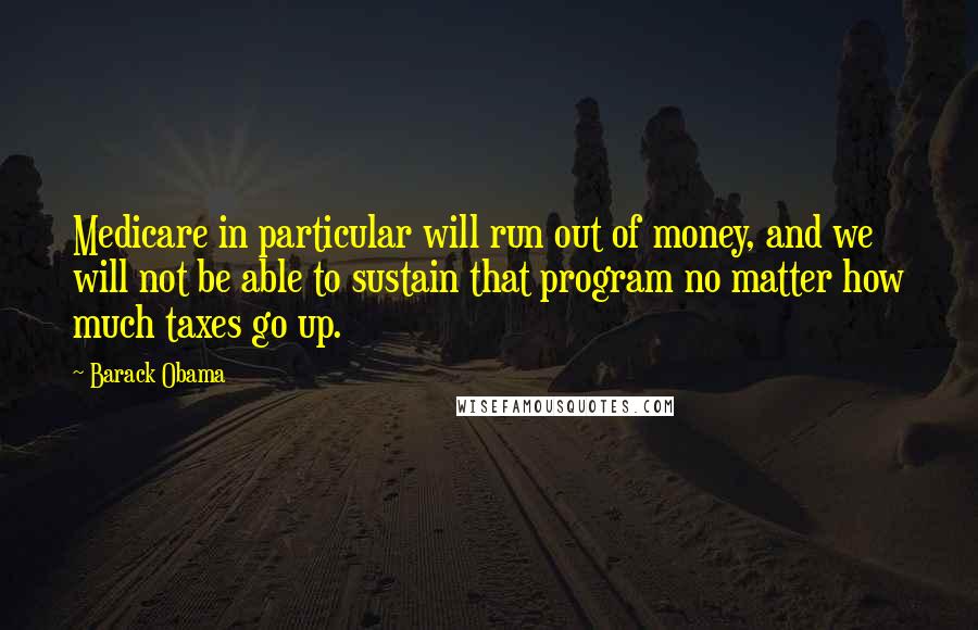 Barack Obama Quotes: Medicare in particular will run out of money, and we will not be able to sustain that program no matter how much taxes go up.