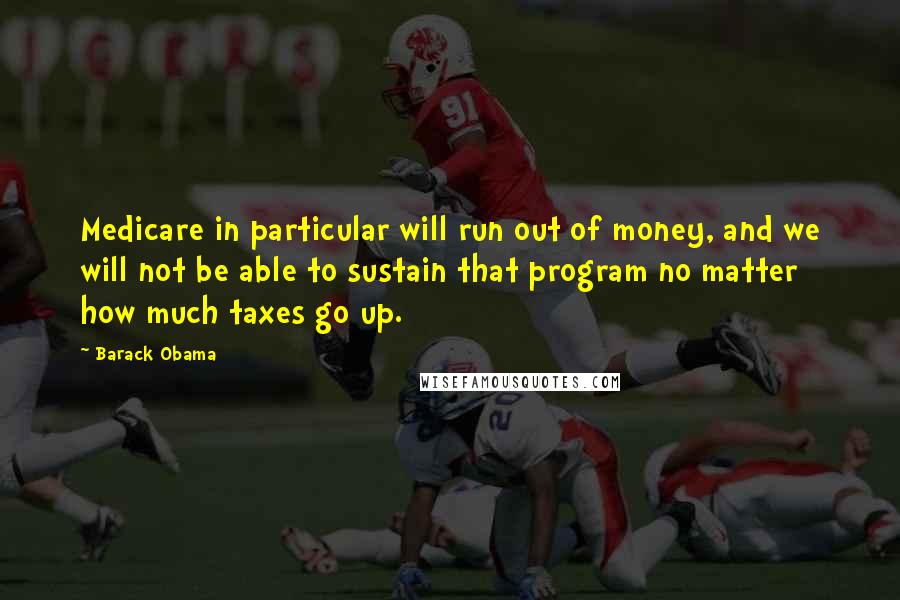 Barack Obama Quotes: Medicare in particular will run out of money, and we will not be able to sustain that program no matter how much taxes go up.