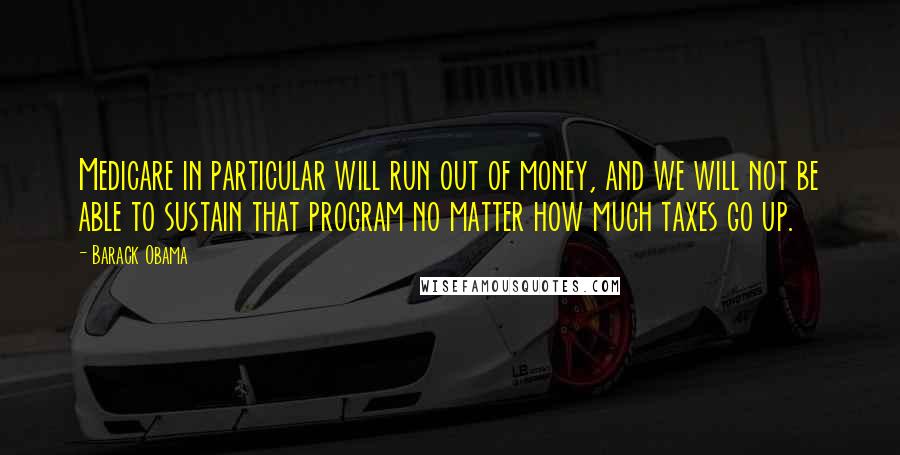 Barack Obama Quotes: Medicare in particular will run out of money, and we will not be able to sustain that program no matter how much taxes go up.