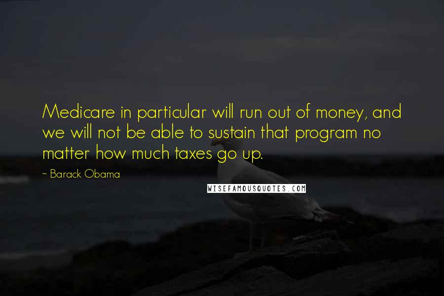 Barack Obama Quotes: Medicare in particular will run out of money, and we will not be able to sustain that program no matter how much taxes go up.