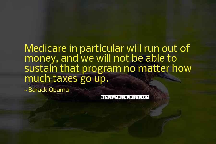 Barack Obama Quotes: Medicare in particular will run out of money, and we will not be able to sustain that program no matter how much taxes go up.