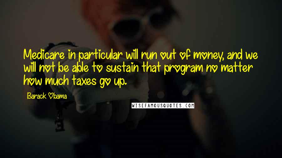 Barack Obama Quotes: Medicare in particular will run out of money, and we will not be able to sustain that program no matter how much taxes go up.