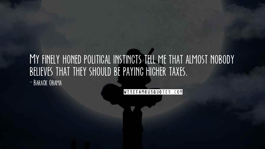 Barack Obama Quotes: My finely honed political instincts tell me that almost nobody believes that they should be paying higher taxes.