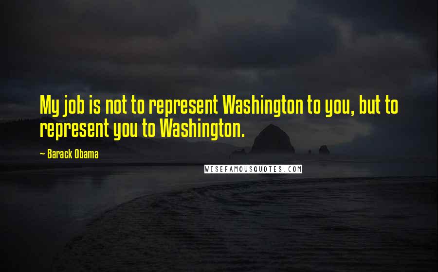 Barack Obama Quotes: My job is not to represent Washington to you, but to represent you to Washington.