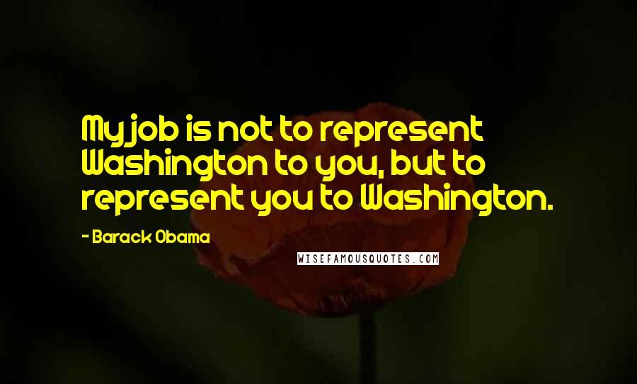 Barack Obama Quotes: My job is not to represent Washington to you, but to represent you to Washington.