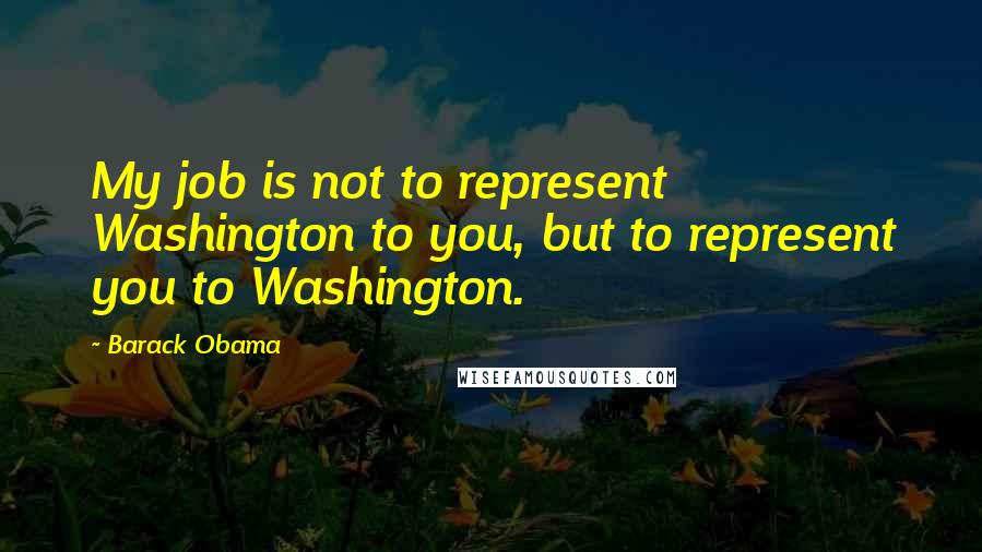 Barack Obama Quotes: My job is not to represent Washington to you, but to represent you to Washington.