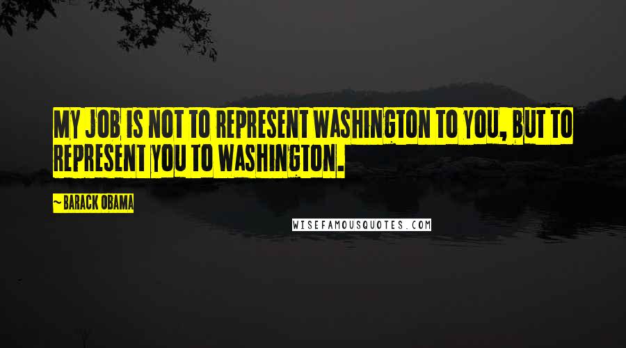 Barack Obama Quotes: My job is not to represent Washington to you, but to represent you to Washington.
