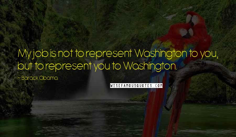 Barack Obama Quotes: My job is not to represent Washington to you, but to represent you to Washington.