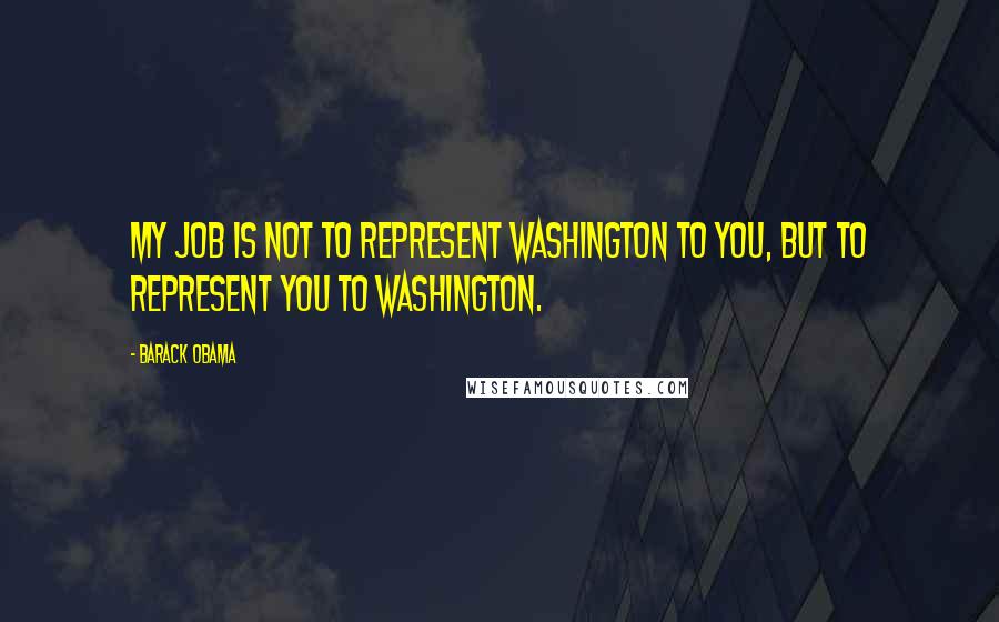 Barack Obama Quotes: My job is not to represent Washington to you, but to represent you to Washington.