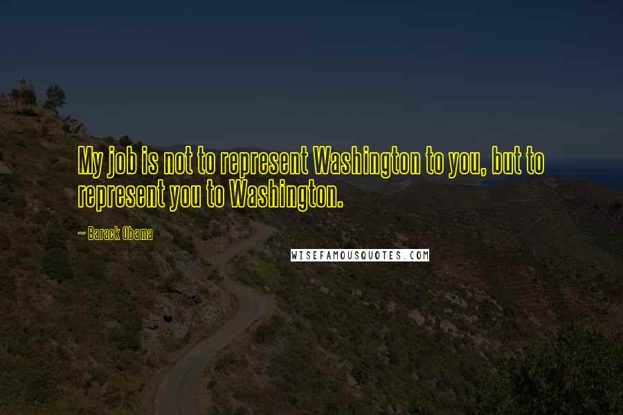 Barack Obama Quotes: My job is not to represent Washington to you, but to represent you to Washington.