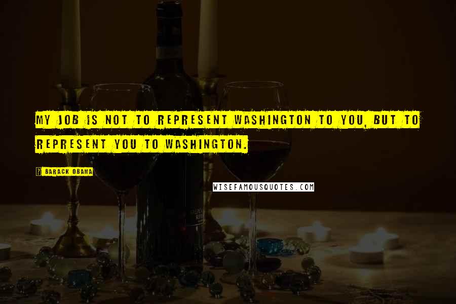 Barack Obama Quotes: My job is not to represent Washington to you, but to represent you to Washington.