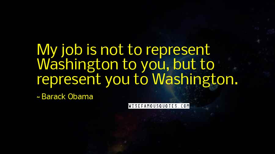 Barack Obama Quotes: My job is not to represent Washington to you, but to represent you to Washington.