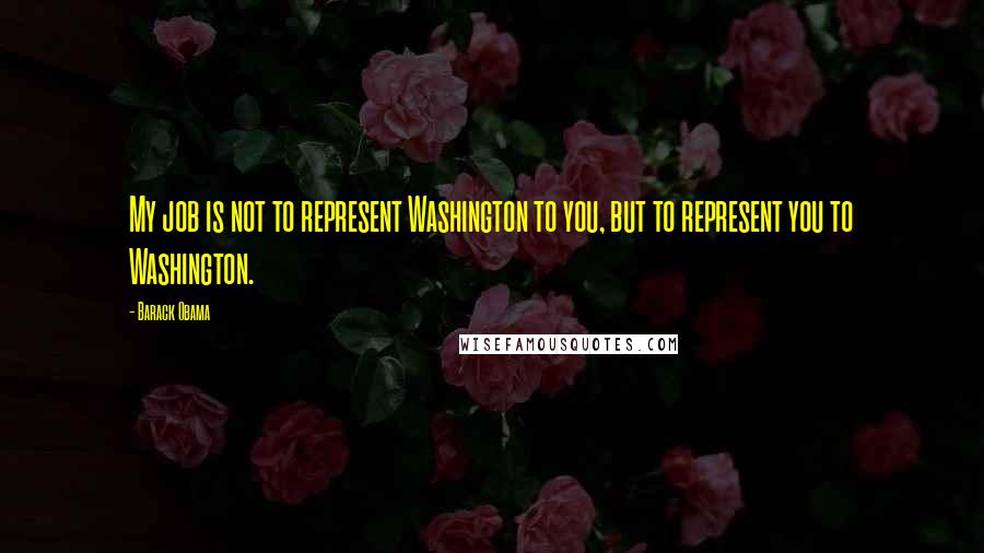 Barack Obama Quotes: My job is not to represent Washington to you, but to represent you to Washington.