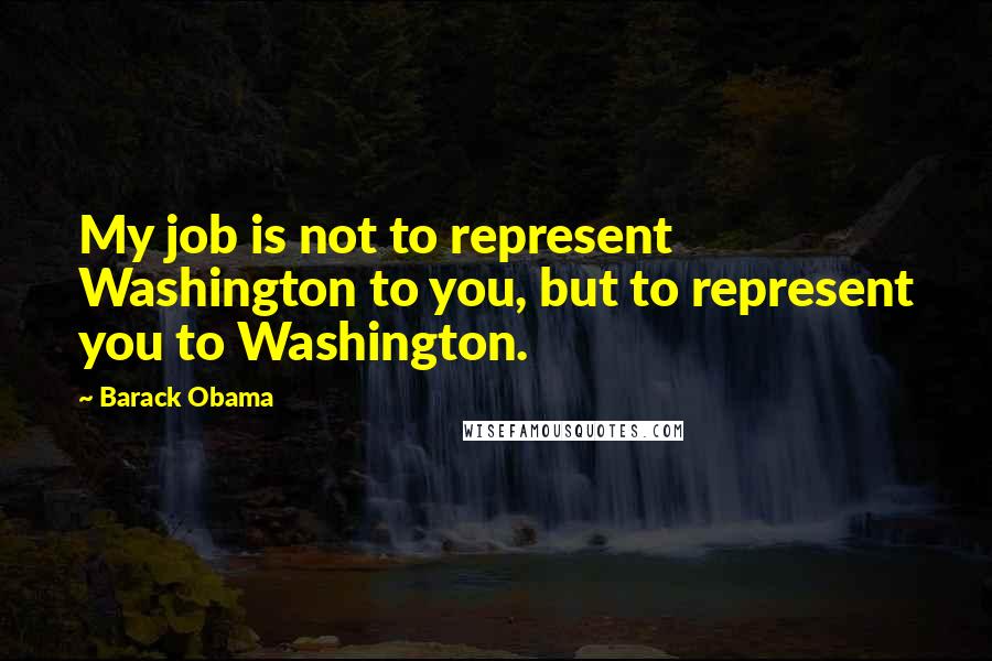 Barack Obama Quotes: My job is not to represent Washington to you, but to represent you to Washington.