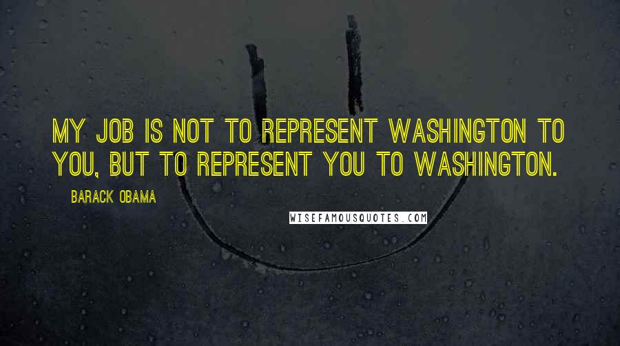 Barack Obama Quotes: My job is not to represent Washington to you, but to represent you to Washington.