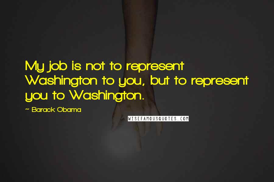 Barack Obama Quotes: My job is not to represent Washington to you, but to represent you to Washington.