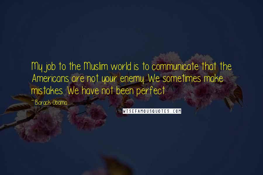 Barack Obama Quotes: My job to the Muslim world is to communicate that the Americans are not your enemy. We sometimes make mistakes. We have not been perfect.