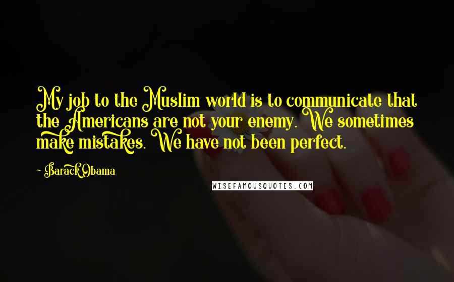 Barack Obama Quotes: My job to the Muslim world is to communicate that the Americans are not your enemy. We sometimes make mistakes. We have not been perfect.