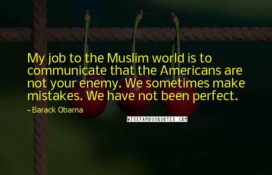 Barack Obama Quotes: My job to the Muslim world is to communicate that the Americans are not your enemy. We sometimes make mistakes. We have not been perfect.