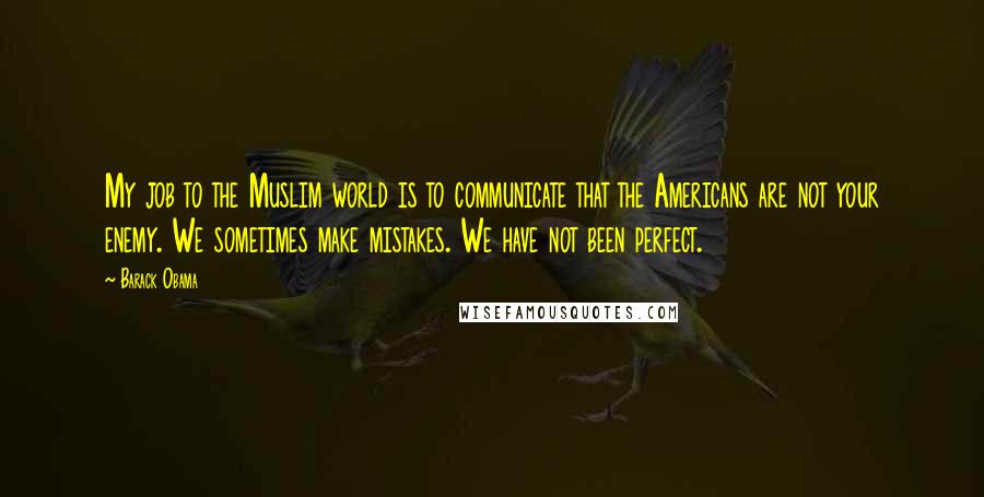 Barack Obama Quotes: My job to the Muslim world is to communicate that the Americans are not your enemy. We sometimes make mistakes. We have not been perfect.