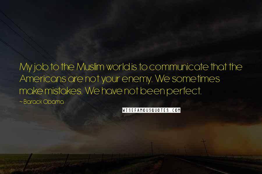 Barack Obama Quotes: My job to the Muslim world is to communicate that the Americans are not your enemy. We sometimes make mistakes. We have not been perfect.