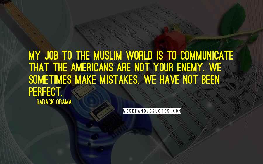 Barack Obama Quotes: My job to the Muslim world is to communicate that the Americans are not your enemy. We sometimes make mistakes. We have not been perfect.